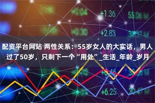 配资平台网站 两性关系：55岁女人的大实话，男人过了50岁，只剩下一个“用处”_生活_年龄_岁月