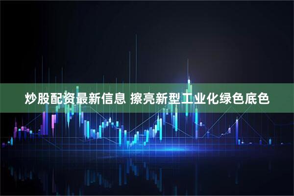 炒股配资最新信息 擦亮新型工业化绿色底色