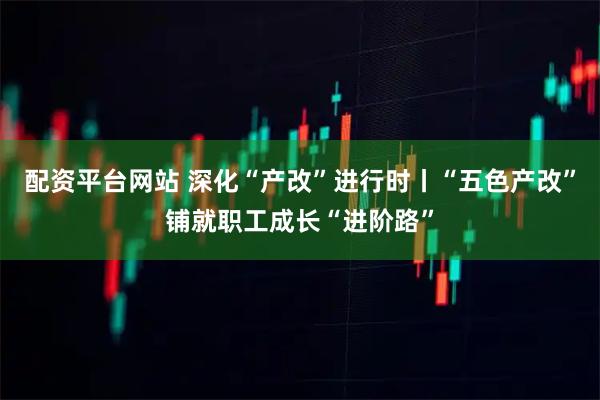 配资平台网站 深化“产改”进行时丨“五色产改”铺就职工成长“进阶路”