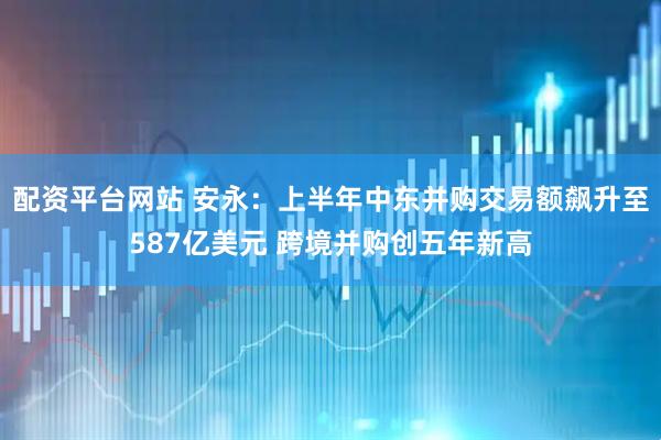 配资平台网站 安永：上半年中东并购交易额飙升至587亿美元 跨境并购创五年新高
