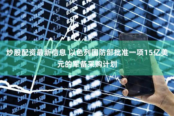 炒股配资最新信息 以色列国防部批准一项15亿美元的军备采购计划