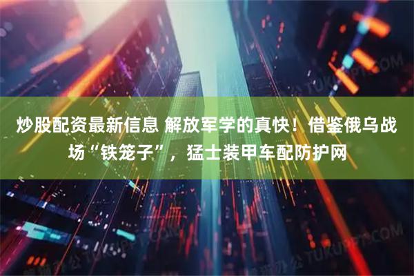 炒股配资最新信息 解放军学的真快！借鉴俄乌战场“铁笼子”，猛士装甲车配防护网