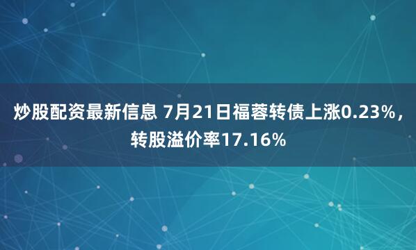 炒股配资最新信息 7月21日福蓉转债上涨0.23%，转股溢价率17.16%