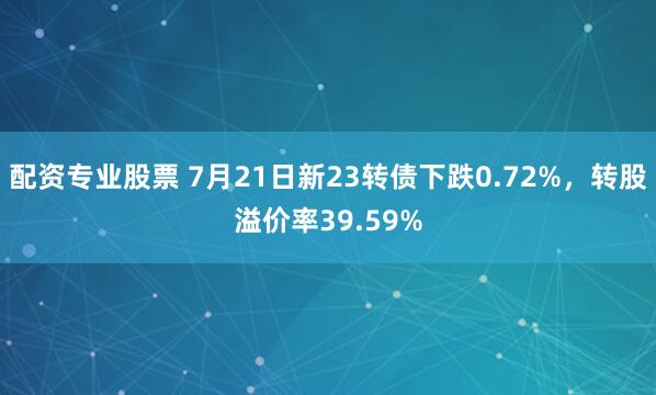 配资专业股票 7月21日新23转债下跌0.72%，转股溢价率39.59%