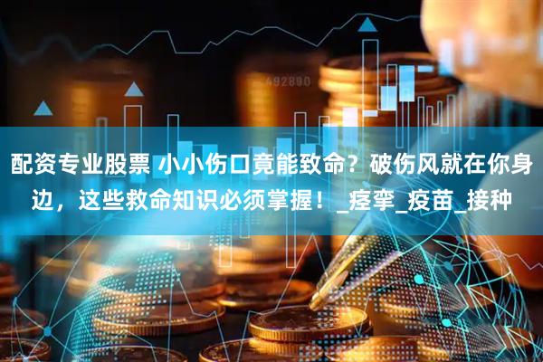 配资专业股票 小小伤口竟能致命？破伤风就在你身边，这些救命知识必须掌握！_痉挛_疫苗_接种