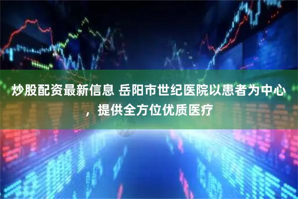 炒股配资最新信息 岳阳市世纪医院以患者为中心，提供全方位优质医疗