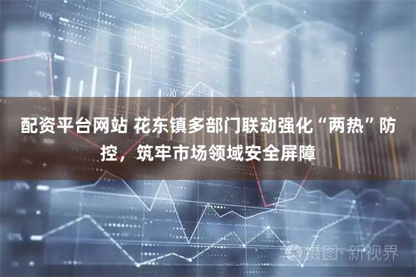 配资平台网站 花东镇多部门联动强化“两热”防控，筑牢市场领域安全屏障