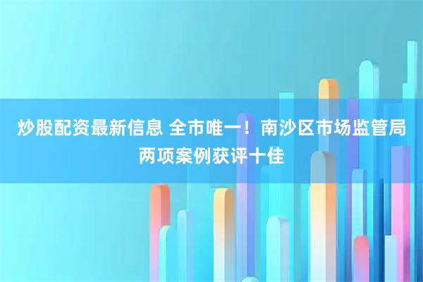 炒股配资最新信息 全市唯一！南沙区市场监管局两项案例获评十佳