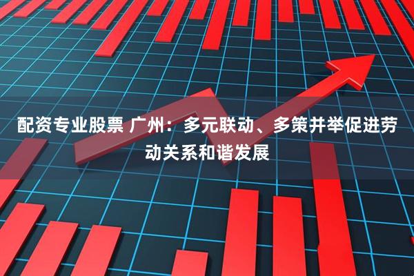 配资专业股票 广州：多元联动、多策并举促进劳动关系和谐发展