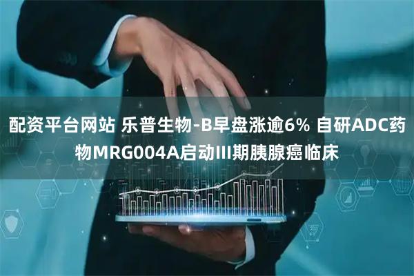 配资平台网站 乐普生物-B早盘涨逾6% 自研ADC药物MRG004A启动III期胰腺癌临床