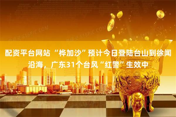 配资平台网站 “桦加沙”预计今日登陆台山到徐闻沿海，广东31个台风“红警”生效中