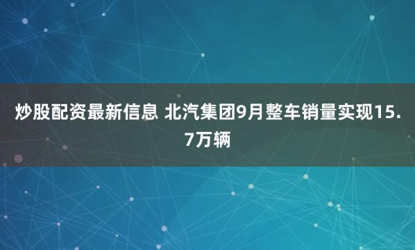 炒股配资最新信息 北汽集团9月整车销量实现15.7万辆