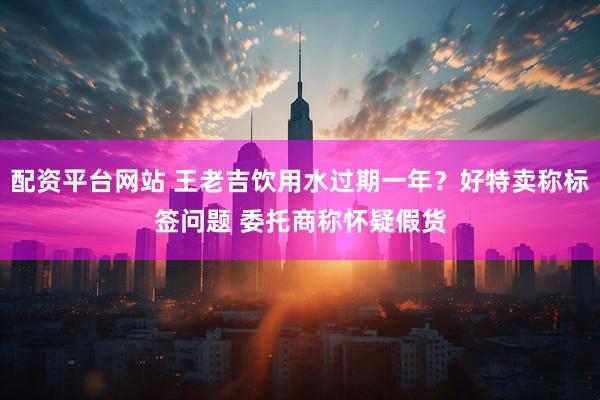 配资平台网站 王老吉饮用水过期一年？好特卖称标签问题 委托商称怀疑假货