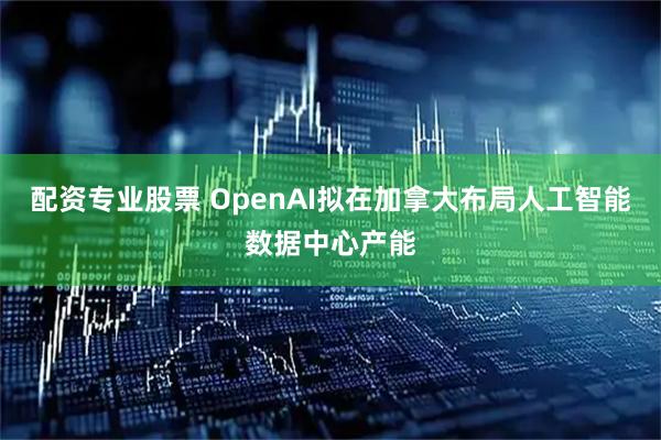 配资专业股票 OpenAI拟在加拿大布局人工智能数据中心产能