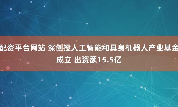 配资平台网站 深创投人工智能和具身机器人产业基金成立 出资额15.5亿
