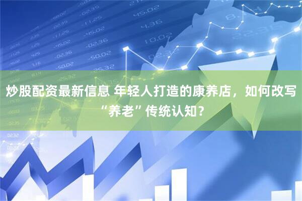炒股配资最新信息 年轻人打造的康养店，如何改写“养老”传统认知？