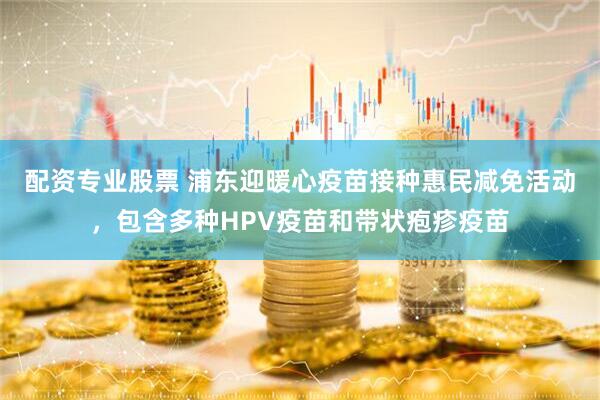 配资专业股票 浦东迎暖心疫苗接种惠民减免活动，包含多种HPV疫苗和带状疱疹疫苗
