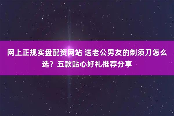 网上正规实盘配资网站 送老公男友的剃须刀怎么选？五款贴心好礼推荐分享