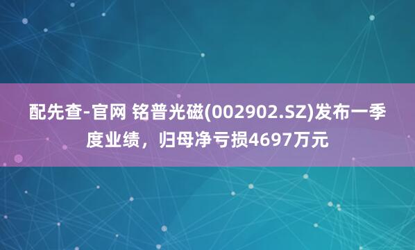 配先查-官网 铭普光磁(002902.SZ)发布一季度业绩，归母净亏损4697万元