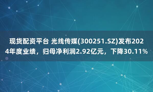 现货配资平台 光线传媒(300251.SZ)发布2024年度业绩，归母净利润2.92亿元，下降30.11%