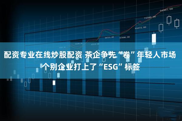 配资专业在线炒股配资 茶企争先“卷”年轻人市场 个别企业打上了“ESG”标签