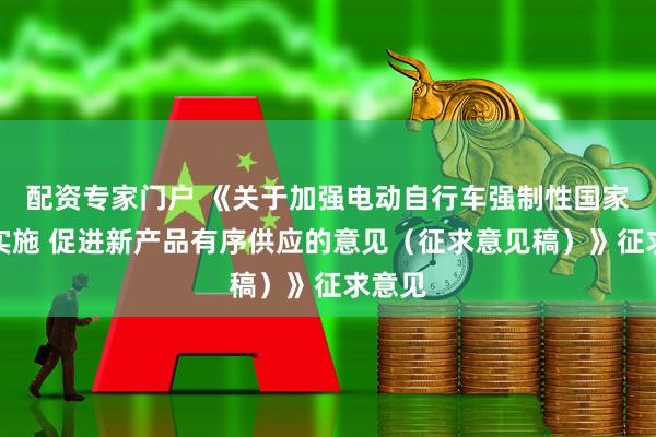配资专家门户 《关于加强电动自行车强制性国家标准实施 促进新产品有序供应的意见（征求意见稿）》征求意见