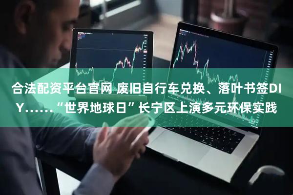 合法配资平台官网 废旧自行车兑换、落叶书签DIY……“世界地球日”长宁区上演多元环保实践