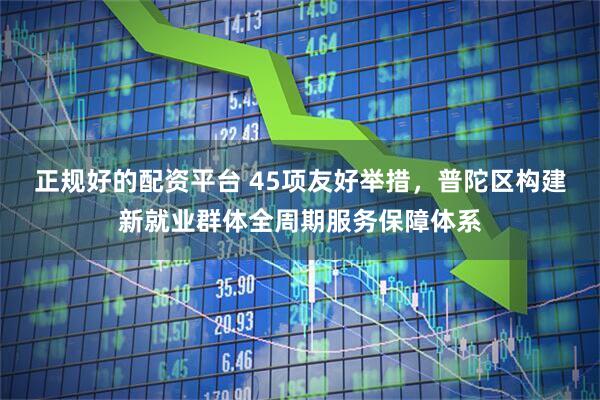 正规好的配资平台 45项友好举措，普陀区构建新就业群体全周期服务保障体系