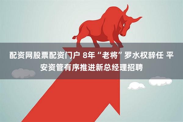 配资网股票配资门户 8年“老将”罗水权辞任 平安资管有序推进新总经理招聘