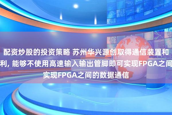 配资炒股的投资策略 苏州华兴源创取得通信装置和级联系统专利, 能够不使用高速输入输出管脚即可实现FPGA之间的数据通信