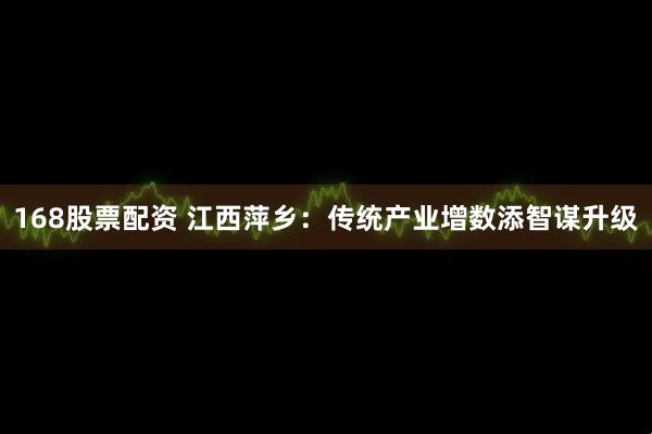 168股票配资 江西萍乡：传统产业增数添智谋升级
