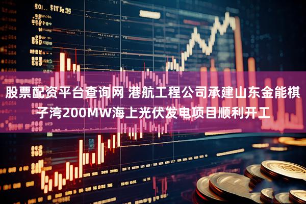 股票配资平台查询网 港航工程公司承建山东金能棋子湾200MW海上光伏发电项目顺利开工
