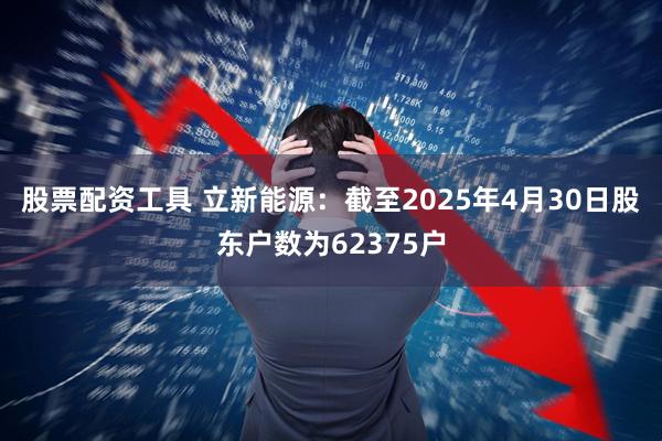 股票配资工具 立新能源：截至2025年4月30日股东户数为62375户