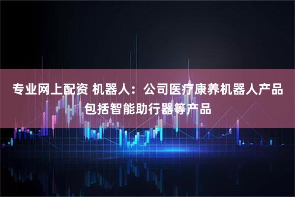 专业网上配资 机器人：公司医疗康养机器人产品包括智能助行器等产品