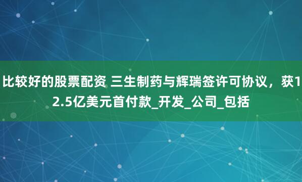 比较好的股票配资 三生制药与辉瑞签许可协议，获12.5亿美元首付款_开发_公司_包括