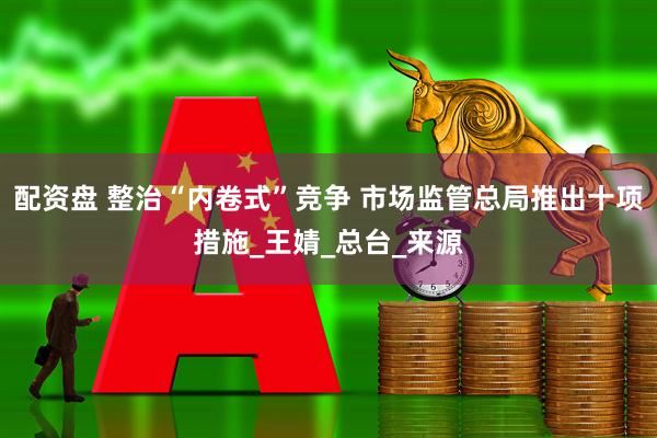 配资盘 整治“内卷式”竞争 市场监管总局推出十项措施_王婧_总台_来源