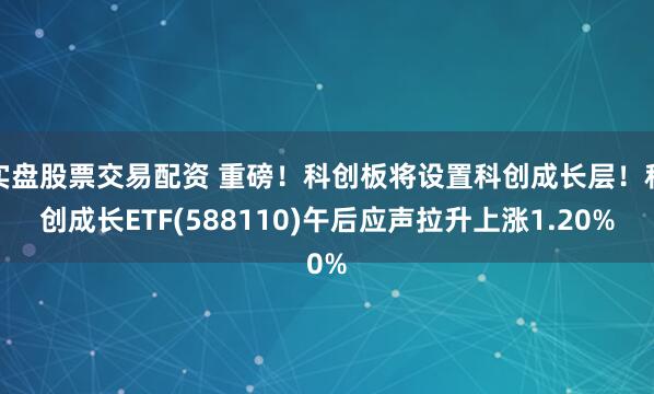 实盘股票交易配资 重磅！科创板将设置科创成长层！科创成长ETF(588110)午后应声拉升上涨1.20%