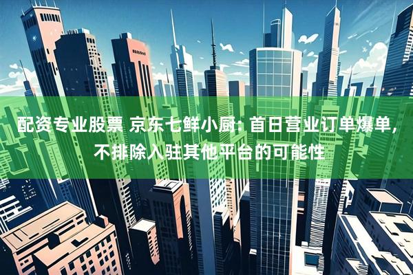 配资专业股票 京东七鲜小厨: 首日营业订单爆单, 不排除入驻其他平台的可能性