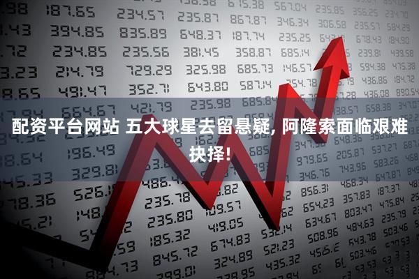 配资平台网站 五大球星去留悬疑, 阿隆索面临艰难抉择!