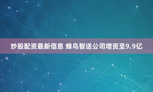 炒股配资最新信息 蜂鸟智送公司增资至9.9亿