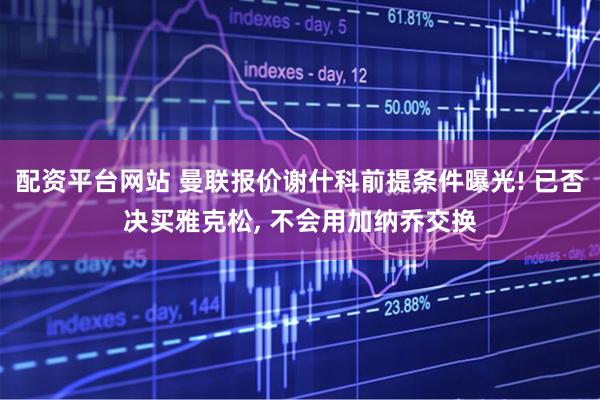 配资平台网站 曼联报价谢什科前提条件曝光! 已否决买雅克松, 不会用加纳乔交换