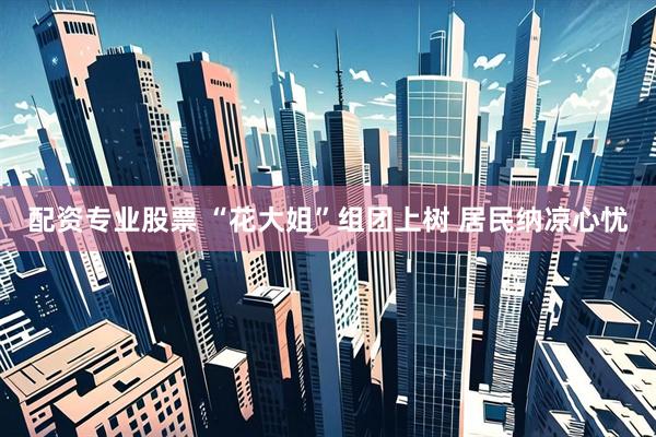 配资专业股票 “花大姐”组团上树 居民纳凉心忧