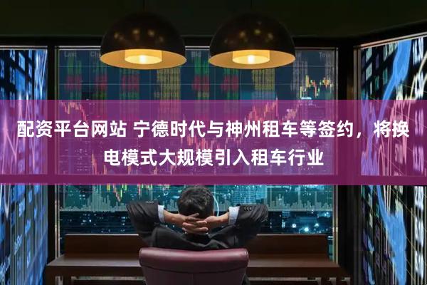配资平台网站 宁德时代与神州租车等签约，将换电模式大规模引入租车行业