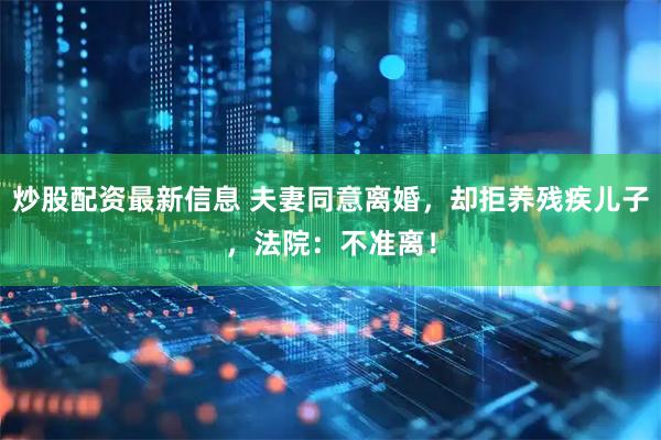 炒股配资最新信息 夫妻同意离婚，却拒养残疾儿子，法院：不准离！