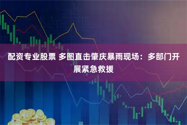 配资专业股票 多图直击肇庆暴雨现场：多部门开展紧急救援