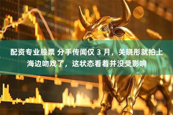 配资专业股票 分手传闻仅 3 月，关晓彤就拍上海边吻戏了，这状态看着并没受影响