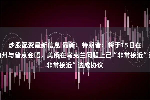 炒股配资最新信息 最新！特朗普：将于15日在阿拉斯加州与普京会晤，美俄在乌克兰问题上已“非常接近”达成协议