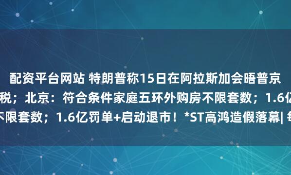 配资平台网站 特朗普称15日在阿拉斯加会晤普京；印度“硬刚”美国加税；北京：符合条件家庭五环外购房不限套数；1.6亿罚单+启动退市！*ST高鸿造假落幕| 每经早参