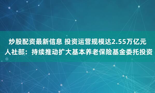 炒股配资最新信息 投资运营规模达2.55万亿元 人社部：持续推动扩大基本养老保险基金委托投资