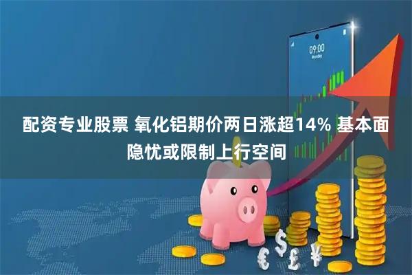 配资专业股票 氧化铝期价两日涨超14% 基本面隐忧或限制上行空间